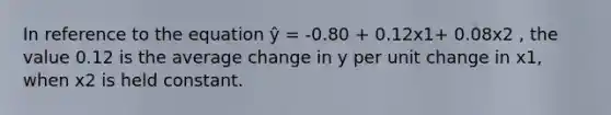 In reference to the equation ŷ = -0.80 + 0.12x1+ 0.08x2 , the value 0.12 is the average change in y per unit change in x1, when x2 is held constant.