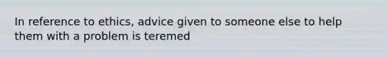 In reference to ethics, advice given to someone else to help them with a problem is teremed