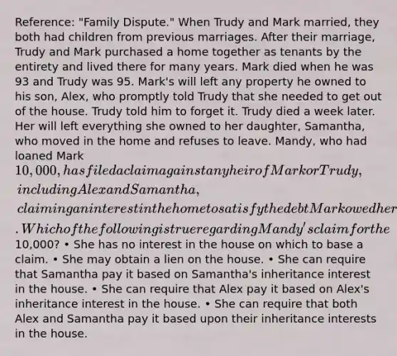 Reference: "Family Dispute." When Trudy and Mark married, they both had children from previous marriages. After their marriage, Trudy and Mark purchased a home together as tenants by the entirety and lived there for many years. Mark died when he was 93 and Trudy was 95. Mark's will left any property he owned to his son, Alex, who promptly told Trudy that she needed to get out of the house. Trudy told him to forget it. Trudy died a week later. Her will left everything she owned to her daughter, Samantha, who moved in the home and refuses to leave. Mandy, who had loaned Mark 10,000, has filed a claim against any heir of Mark or Trudy, including Alex and Samantha, claiming an interest in the home to satisfy the debt Mark owed her. Which of the following is true regarding Mandy's claim for the10,000? • She has no interest in the house on which to base a claim. • She may obtain a lien on the house. • She can require that Samantha pay it based on Samantha's inheritance interest in the house. • She can require that Alex pay it based on Alex's inheritance interest in the house. • She can require that both Alex and Samantha pay it based upon their inheritance interests in the house.