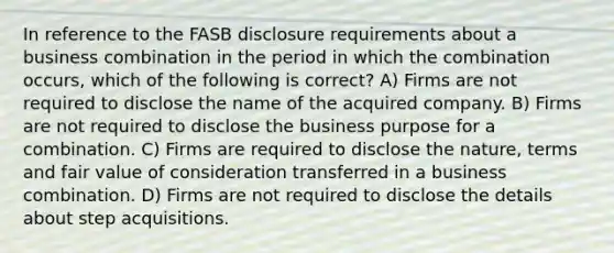 In reference to the FASB disclosure requirements about a business combination in the period in which the combination occurs, which of the following is correct? A) Firms are not required to disclose the name of the acquired company. B) Firms are not required to disclose the business purpose for a combination. C) Firms are required to disclose the nature, terms and fair value of consideration transferred in a business combination. D) Firms are not required to disclose the details about step acquisitions.