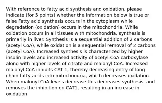 With reference to fatty acid synthesis and oxidation, please indicate (for 5 points) whether the information below is true or false Fatty acid synthesis occurs in the cytoplasm while degradation (oxidation) occurs in the mitochondria. While oxidation occurs in all tissues with mitochondria, synthesis is primarily in liver. Synthesis is a sequential addition of 2 carbons (acetyl CoA), while oxidation is a sequential removal of 2 carbons (acetyl CoA). Increased synthesis is characterized by higher insulin levels and increased activity of acetyl-CoA carboxylase along with higher levels of citrate and malonyl CoA. Increased malonyl CoA inhibits CAT 1, thereby decreasing entry of long chain fatty acids into mitochondria, which decreases oxidation. When malonyl CoA levels decrease this decreases synthesis, and removes the inhibition on CAT1, resulting in an increase in oxidation