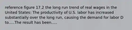 reference figure 17.2 the long run trend of real wages in the United States: The productivity of U.S. labor has increased substantially over the long run, causing the demand for labor D to.....The result has been.....