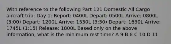 With reference to the following Part 121 Domestic All Cargo aircraft trip: Day 1: Report: 0400L Depart: 0500L Arrive: 0800L (3:00) Depart: 1200L Arrive: 1530L (3:30) Depart: 1630L Arrive: 1745L (1:15) Release: 1800L Based only on the above information, what is the minimum rest time? A 9 B 8 C 10 D 11