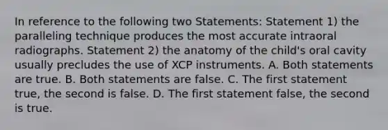 In reference to the following two Statements: Statement 1) the paralleling technique produces the most accurate intraoral radiographs. Statement 2) the anatomy of the child's oral cavity usually precludes the use of XCP instruments. A. Both statements are true. B. Both statements are false. C. The first statement true, the second is false. D. The first statement false, the second is true.