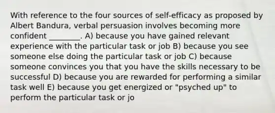 With reference to the four sources of self-efficacy as proposed by Albert Bandura, verbal persuasion involves becoming more confident ________. A) because you have gained relevant experience with the particular task or job B) because you see someone else doing the particular task or job C) because someone convinces you that you have the skills necessary to be successful D) because you are rewarded for performing a similar task well E) because you get energized or "psyched up" to perform the particular task or jo