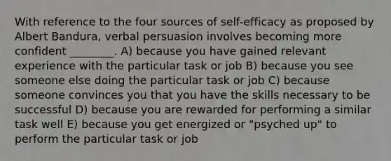 With reference to the four sources of self-efficacy as proposed by Albert Bandura, verbal persuasion involves becoming more confident ________. A) because you have gained relevant experience with the particular task or job B) because you see someone else doing the particular task or job C) because someone convinces you that you have the skills necessary to be successful D) because you are rewarded for performing a similar task well E) because you get energized or "psyched up" to perform the particular task or job