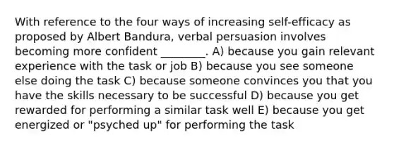 With reference to the four ways of increasing self-efficacy as proposed by Albert Bandura, verbal persuasion involves becoming more confident ________. A) because you gain relevant experience with the task or job B) because you see someone else doing the task C) because someone convinces you that you have the skills necessary to be successful D) because you get rewarded for performing a similar task well E) because you get energized or "psyched up" for performing the task