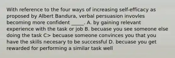 With reference to the four ways of increasing self-efficacy as proposed by Albert Bandura, verbal persuasion invovles becoming more confident _____. A. by gaining relevant experience with the task or job B. becuase you see someone else doing the task C> becuase someone convinces you that you have the skills necesary to be successful D. becuase you get rewarded for performing a similar task well