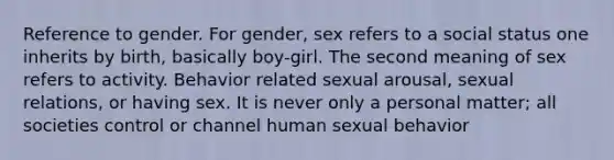 Reference to gender. For gender, sex refers to a social status one inherits by birth, basically boy-girl. The second meaning of sex refers to activity. Behavior related sexual arousal, sexual relations, or having sex. It is never only a personal matter; all societies control or channel human sexual behavior