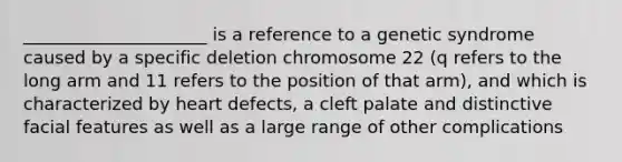 _____________________ is a reference to a genetic syndrome caused by a specific deletion chromosome 22 (q refers to the long arm and 11 refers to the position of that arm), and which is characterized by heart defects, a cleft palate and distinctive facial features as well as a large range of other complications