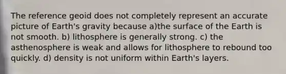 The reference geoid does not completely represent an accurate picture of Earth's gravity because a)the surface of the Earth is not smooth. b) lithosphere is generally strong. c) the asthenosphere is weak and allows for lithosphere to rebound too quickly. d) density is not uniform within Earth's layers.
