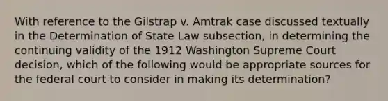 With reference to the Gilstrap v. Amtrak case discussed textually in the Determination of State Law subsection, in determining the continuing validity of the 1912 Washington Supreme Court decision, which of the following would be appropriate sources for the federal court to consider in making its determination?