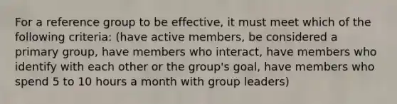 For a reference group to be effective, it must meet which of the following criteria: (have active members, be considered a primary group, have members who interact, have members who identify with each other or the group's goal, have members who spend 5 to 10 hours a month with group leaders)