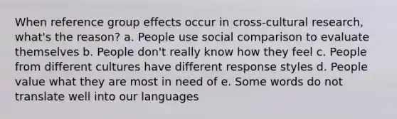 When reference group effects occur in cross-cultural research, what's the reason? a. People use social comparison to evaluate themselves b. People don't really know how they feel c. People from different cultures have different response styles d. People value what they are most in need of e. Some words do not translate well into our languages