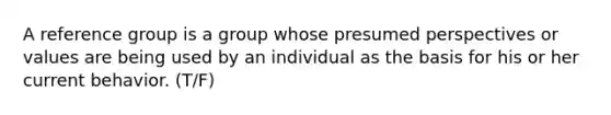 A reference group is a group whose presumed perspectives or values are being used by an individual as the basis for his or her current behavior. (T/F)