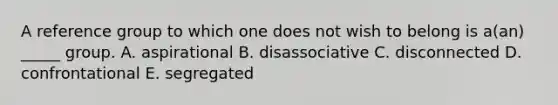 A reference group to which one does not wish to belong is a(an) _____ group. A. aspirational B. disassociative C. disconnected D. confrontational E. segregated