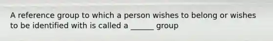 A reference group to which a person wishes to belong or wishes to be identified with is called a ______ group