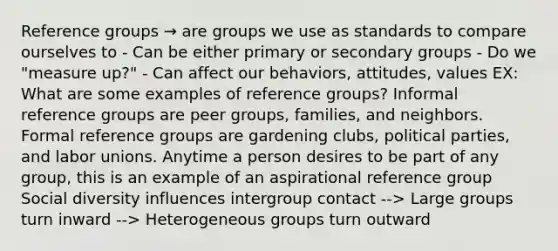 Reference groups → are groups we use as standards to compare ourselves to - Can be either primary or secondary groups - Do we "measure up?" - Can affect our behaviors, attitudes, values EX: What are some examples of reference groups? Informal reference groups are peer groups, families, and neighbors. Formal reference groups are gardening clubs, political parties, and labor unions. Anytime a person desires to be part of any group, this is an example of an aspirational reference group Social diversity influences intergroup contact --> Large groups turn inward --> Heterogeneous groups turn outward