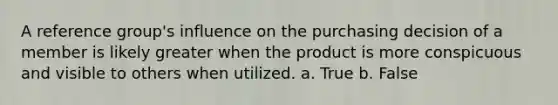 A reference group's influence on the purchasing decision of a member is likely greater when the product is more conspicuous and visible to others when utilized. a. True b. False