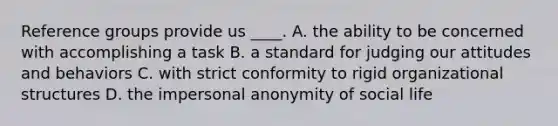 Reference groups provide us ____. A. the ability to be concerned with accomplishing a task B. a standard for judging our attitudes and behaviors C. with strict conformity to rigid organizational structures D. the impersonal anonymity of social life