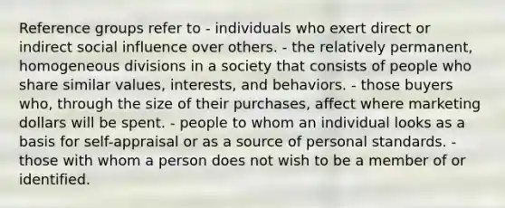 Reference groups refer to - individuals who exert direct or indirect social influence over others. - the relatively permanent, homogeneous divisions in a society that consists of people who share similar values, interests, and behaviors. - those buyers who, through the size of their purchases, affect where marketing dollars will be spent. - people to whom an individual looks as a basis for self-appraisal or as a source of personal standards. - those with whom a person does not wish to be a member of or identified.