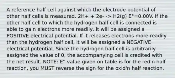 A reference half cell against which the electrode potential of other half cells is measured. 2H+ + 2e- -> H2(g) E°=0.00V. If the other half cell to which the hydrogen half cell is connected is able to gain electrons more readily, it will be assigned a POSITIVE electrical potential. If it releases electrons more readily than the hydrogen half cell, it will be assigned a NEGATIVE electrical potential. Since the hydrogen half cell is arbitrarily assigned the value of 0, the accompanying cell is credited with the net result. NOTE: E° value given on table is for the red'n half reaction, you MUST reverse the sign for the oxid'n half reaction.