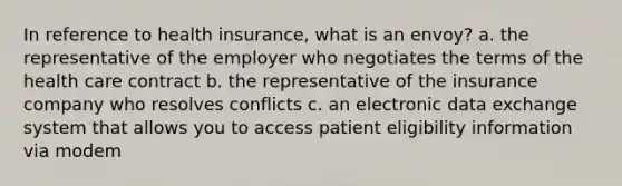 In reference to health insurance, what is an envoy? a. the representative of the employer who negotiates the terms of the health care contract b. the representative of the insurance company who resolves conflicts c. an electronic data exchange system that allows you to access patient eligibility information via modem