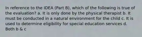 In reference to the IDEA (Part B), which of the following is true of the evaluation? a. It is only done by the physical therapist b. It must be conducted in a natural environment for the child c. It is used to determine eligibility for special education services d. Both b & c