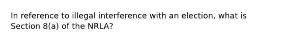 In reference to illegal interference with an election, what is Section 8(a) of the NRLA?