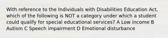 With reference to the Individuals with Disabilities Education Act, which of the following is NOT a category under which a student could qualify for special educational services? A Low income B Autism C Speech impairment D Emotional disturbance