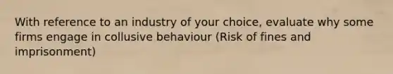 With reference to an industry of your choice, evaluate why some firms engage in collusive behaviour (Risk of fines and imprisonment)