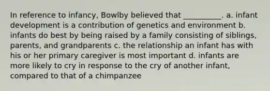 In reference to infancy, Bowlby believed that __________. a. infant development is a contribution of genetics and environment b. infants do best by being raised by a family consisting of siblings, parents, and grandparents c. the relationship an infant has with his or her primary caregiver is most important d. infants are more likely to cry in response to the cry of another infant, compared to that of a chimpanzee