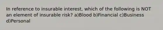 In reference to insurable interest, which of the following is NOT an element of insurable risk? a)Blood b)Financial c)Business d)Personal