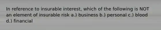 In reference to insurable interest, which of the following is NOT an element of insurable risk a.) business b.) personal c.) blood d.) financial