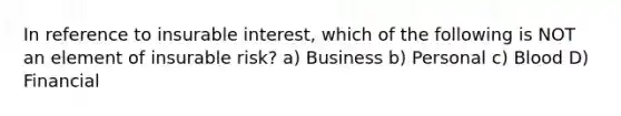 In reference to insurable interest, which of the following is NOT an element of insurable risk? a) Business b) Personal c) Blood D) Financial