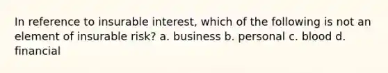 In reference to insurable interest, which of the following is not an element of insurable risk? a. business b. personal c. blood d. financial