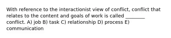 With reference to the interactionist view of conflict, conflict that relates to the content and goals of work is called ________ conflict. A) job B) task C) relationship D) process E) communication