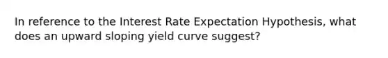 In reference to the Interest Rate Expectation Hypothesis, what does an upward sloping yield curve suggest?