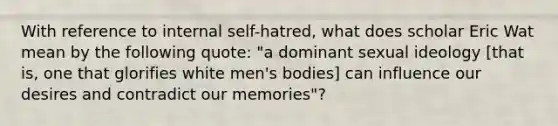 With reference to internal self-hatred, what does scholar Eric Wat mean by the following quote: "a dominant sexual ideology [that is, one that glorifies white men's bodies] can influence our desires and contradict our memories"?