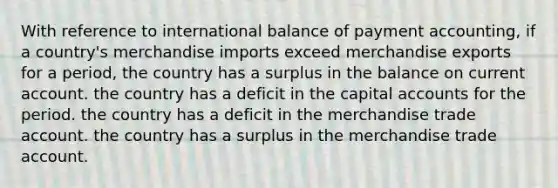 With reference to international balance of payment accounting, if a country's merchandise imports exceed merchandise exports for a period, the country has a surplus in the balance on current account. the country has a deficit in the capital accounts for the period. the country has a deficit in the merchandise trade account. the country has a surplus in the merchandise trade account.