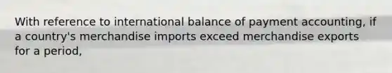 With reference to international balance of payment accounting, if a country's merchandise imports exceed merchandise exports for a period,