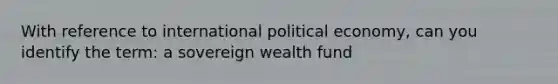 With reference to international political economy, can you identify the term: a sovereign wealth fund