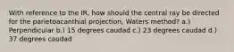 With reference to the IR, how should the central ray be directed for the parietoacanthial projection, Waters method? a.) Perpendicular b.) 15 degrees caudad c.) 23 degrees caudad d.) 37 degrees caudad