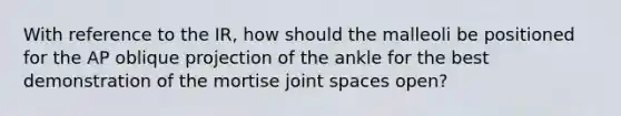 With reference to the IR, how should the malleoli be positioned for the AP oblique projection of the ankle for the best demonstration of the mortise joint spaces open?