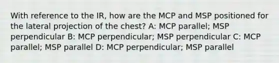 With reference to the IR, how are the MCP and MSP positioned for the lateral projection of the chest? A: MCP parallel; MSP perpendicular B: MCP perpendicular; MSP perpendicular C: MCP parallel; MSP parallel D: MCP perpendicular; MSP parallel