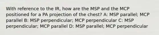 With reference to the IR, how are the MSP and the MCP positioned for a PA projection of the chest? A: MSP parallel; MCP parallel B: MSP perpendicular; MCP perpendicular C: MSP perpendicular; MCP parallel D: MSP parallel; MCP perpendicular