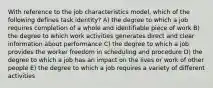 With reference to the job characteristics model, which of the following defines task identity? A) the degree to which a job requires completion of a whole and identifiable piece of work B) the degree to which work activities generates direct and clear information about performance C) the degree to which a job provides the worker freedom in scheduling and procedure D) the degree to which a job has an impact on the lives or work of other people E) the degree to which a job requires a variety of different activities