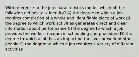 With reference to the job characteristics model, which of the following defines task identity? A) the degree to which a job requires completion of a whole and identifiable piece of work B) the degree to which work activities generates direct and clear information about performance C) the degree to which a job provides the worker freedom in scheduling and procedure D) the degree to which a job has an impact on the lives or work of other people E) the degree to which a job requires a variety of different activities