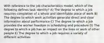 With reference to the job characteristics model, which of the following defines task identity? A) The degree to which a job requires completion of a whole and identifiable piece of work B) The degree to which work activities generate direct and clear information about performance C) The degree to which a job provides the worker freedom in scheduling and procedure D) The degree to which a job has an impact on the lives or work of other people E) The degree to which a job requires a variety of different activities