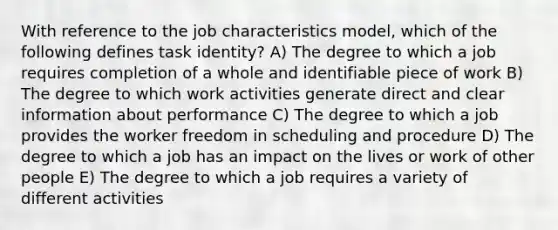 With reference to the job characteristics model, which of the following defines task identity? A) The degree to which a job requires completion of a whole and identifiable piece of work B) The degree to which work activities generate direct and clear information about performance C) The degree to which a job provides the worker freedom in scheduling and procedure D) The degree to which a job has an impact on the lives or work of other people E) The degree to which a job requires a variety of different activities